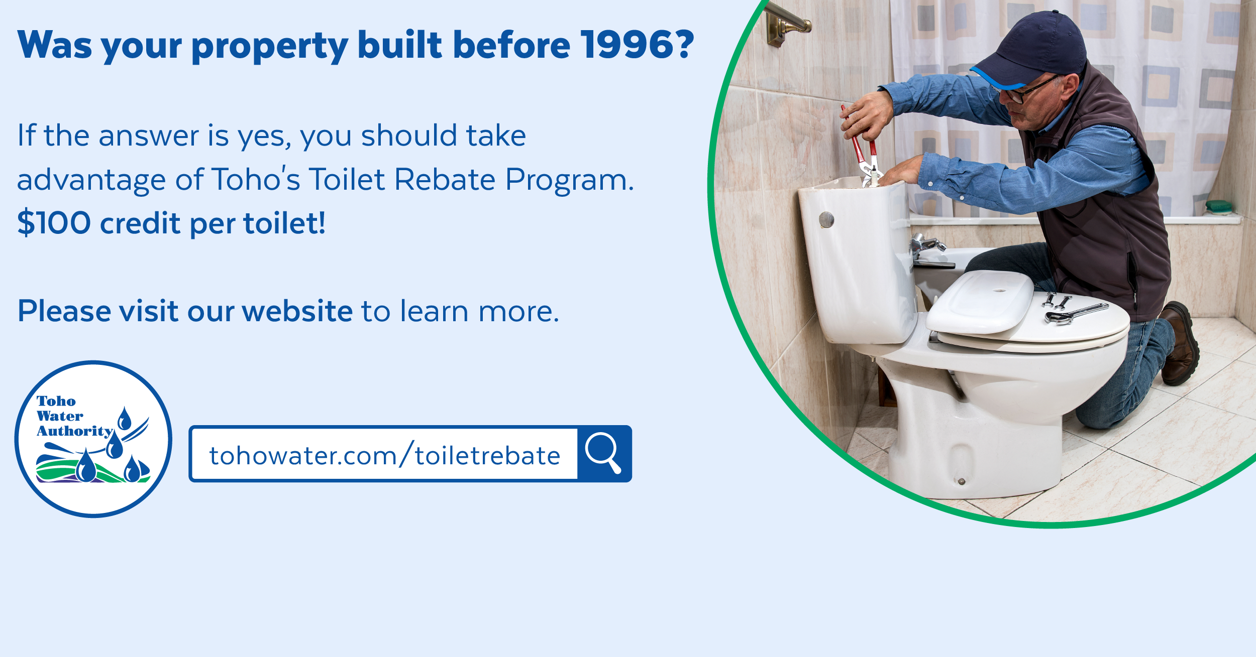 Photo of a plumber fixing a toilet inside a decorative green circle next to words "was your home built before 1996 if the answer is yes, you should take advantage of toho's toilet rebate program $100 credit per toilet please visit our website to learn more. tohowater.com/toiletrebate with the toho water authority logo